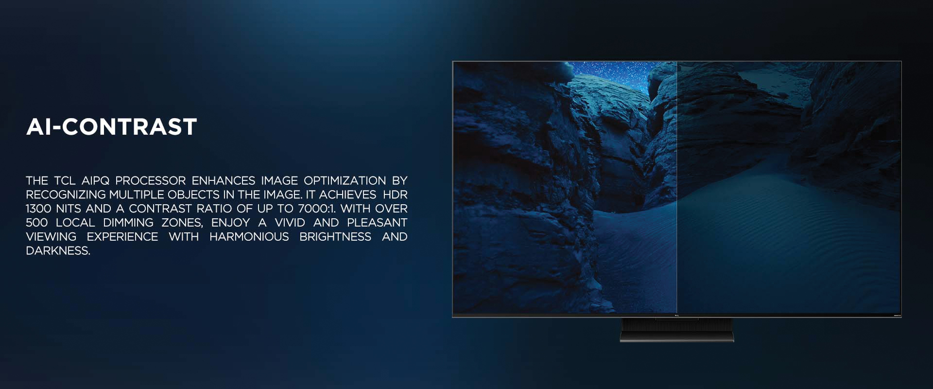 Ai-CONTRAST - The TCL AiPQ Processor enhances image optimization by recognizing multiple objects in the image. It achieves HDR 1300 nits and a contrast ratio of up to 7000:1. With over 500 local dimming zones, enjoy a vivid and pleasant viewing experience with harmonious brightness and darkness.
